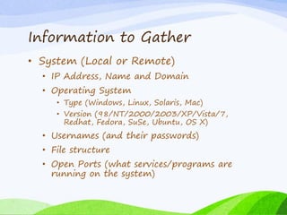 Information to Gather
• System (Local or Remote)
• IP Address, Name and Domain
• Operating System
• Type (Windows, Linux, Solaris, Mac)
• Version (98/NT/2000/2003/XP/Vista/7,
Redhat, Fedora, SuSe, Ubuntu, OS X)
• Usernames (and their passwords)
• File structure
• Open Ports (what services/programs are
running on the system)
 