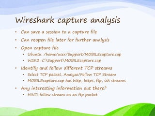Wireshark capture analysis
• Can save a session to a capture file
• Can reopen file later for further analysis
• Open capture file
• Ubuntu: /home/user/Support/MOBILEcapture.cap
• W2K3: C:SupportMOBILEcapture.cap
• Identify and follow different TCP streams
• Select TCP packet, Analyze/Follow TCP Stream
• MOBILEcapture.cap has http, https, ftp, ssh streams
• Any interesting information out there?
• HINT: follow stream on an ftp packet
 