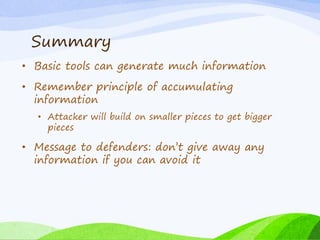 Summary
• Basic tools can generate much information
• Remember principle of accumulating
information
• Attacker will build on smaller pieces to get bigger
pieces
• Message to defenders: don’t give away any
information if you can avoid it
 