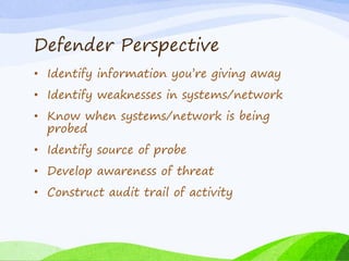 Defender Perspective
• Identify information you’re giving away
• Identify weaknesses in systems/network
• Know when systems/network is being
probed
• Identify source of probe
• Develop awareness of threat
• Construct audit trail of activity
 