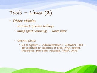 Tools – Linux (2)
• Other utilities
• wireshark (packet sniffing)
• nmap (port scanning) - more later
• Ubuntu Linux
• Go to System / Administration / Network Tools –
get interface to collection of tools: ping, netstat,
traceroute, port scan, nslookup, finger, whois
 