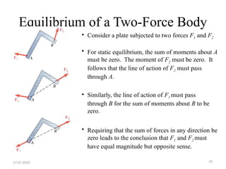 10
Equilibrium of a Two-Force Body
• Consider a plate subjected to two forces F1 and F2
• For static equilibrium, the sum of moments about A
must be zero. The moment of F2 must be zero. It
follows that the line of action of F2 must pass
through A.
• Similarly, the line of action of F1 must pass
through B for the sum of moments about B to be
zero.
• Requiring that the sum of forces in any direction be
zero leads to the conclusion that F1 and F2 must
have equal magnitude but opposite sense.
17.07.2025
 