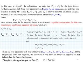 22
In this case to simplify the calculations we note that Fij = -Fji for the joint forces.
Furthermore, since link 3 is a two-force member, F23 and F43 are equal, opposite and their line
of action is along AB. Hence F23 =F23 <q13, and q13 is known from the kinematic analysis.
Also link 2 is a two-force plus a moment member. Therefore: F13 = - G12
Hence:
F 43= -F32 =-F34= -G12= -F23
Now, one can solve for the unknown forces if we write the 3 equilibrium equations for link 4 and
one moment equilibrium equation for link 2, which are
There are four equations with four unknowns (F34, T12, G14, F14 or F34, T12, G14x, G14y). If the
magnitudes come out negative, the direction of the force or torque is opposite to that
indicated on the free-body diagram.
Therefore, the input torque on link T2 T2 = F12 *a2
 