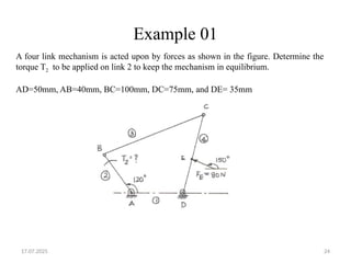 17.07.2025 24
Example 01
A four link mechanism is acted upon by forces as shown in the figure. Determine the
torque T2 to be applied on link 2 to keep the mechanism in equilibrium.
AD=50mm, AB=40mm, BC=100mm, DC=75mm, and DE= 35mm
 