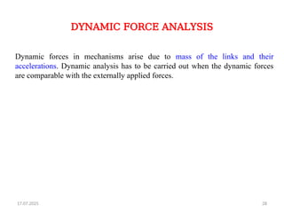 17.07.2025 28
DYNAMIC FORCE ANALYSIS
Dynamic forces in mechanisms arise due to mass of the links and their
accelerations. Dynamic analysis has to be carried out when the dynamic forces
are comparable with the externally applied forces.
 