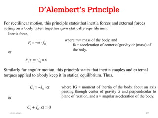 17.07.2025 29
D’Alembert’s Principle
For rectilinear motion, this principle states that inertia forces and external forces
acting on a body taken together give statically equilibrium.
Similarly for angular motion, this principle states that inertia couples and external
torques applied to a body keep it in statical equilibrium. Thus,
where m = mass of the body, and
fG = acceleration of center of gravity or (mass) of
the body.
where IG = moment of inertia of the body about an axis
passing through center of gravity G and perpendicular to
plane of rotation, and a = angular acceleration of the body.
 