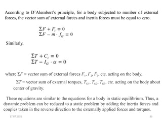 17.07.2025 30
According to D’Alembert’s principle, for a body subjected to number of external
forces, the vector sum of external forces and inertia forces must be equal to zero.
Similarly,
where ΣF = vector sum of external forces F1, F2, F3, etc. acting on the body.
ΣT = vector sum of external torques, TG1, TG2, TG3, etc. acting on the body about
center of gravity.
These equations are similar to the equations for a body in static equilibrium. Thus, a
dynamic problem can be reduced to a static problem by adding the inertia forces and
couples taken in the reverse direction to the externally applied forces and torques.
 