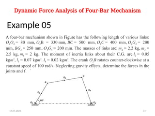 Dynamic Force Analysis of Four-Bar Mechanism
Example 05
A four-bar mechanism shown in Figure has the following length of various links:
O2O4 = 80 mm, O2B = 330 mm, BC = 500 mm, O4C = 400 mm, O2G2 = 200
mm, BG3 = 250 mm, O4G4 = 200 mm. The masses of links are: m2 = 2.2 kg, m3 =
2.5 kg, m4 = 2 kg. The moment of inertia links about their C.G. are l2 = 0.05
kgm2
, l3 = 0.07 kgm2
. l4 = 0.02 kgm2
. The crank O2B rotates counter-clockwise at a
constant speed of 100 rad/s. Neglecting gravity effects, determine the forces in the
joints and the input torque.
17.07.2025 31
 