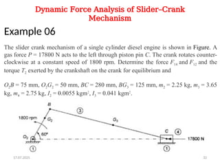 Dynamic Force Analysis of Slider–Crank
Mechanism
Example 06
The slider crank mechanism of a single cylinder diesel engine is shown in Figure. A
gas force P = 17800 N acts to the left through piston pin C. The crank rotates counter-
clockwise at a constant speed of 1800 rpm. Determine the force F14 and F12 and the
torque T2 exerted by the crankshaft on the crank for equilibrium and
O2B = 75 mm, O2G2 = 50 mm, BC = 280 mm, BG3 = 125 mm, m2 = 2.25 kg, m3 = 3.65
kg, m4 = 2.75 kg, I2 = 0.0055 kgm2
, I3 = 0.041 kgm2
.
17.07.2025 32
 