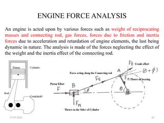 17.07.2025 33
ENGINE FORCE ANALYSIS
An engine is acted upon by various forces such as weight of reciprocating
masses and connecting rod, gas forces, forces due to friction and inertia
forces due to acceleration and retardation of engine elements, the last being
dynamic in nature. The analysis is made of the forces neglecting the effect of
the weight and the inertia effect of the connecting rod.
 