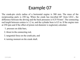17.07.2025 37
Example 07
The crank-pin circle radius of a horizontal engine is 300 mm. The mass of the
reciprocating parts is 250 kg. When the crank has travelled 60° from I.D.C., the
difference between the driving and the back pressures is 0.35 N/mm2
. The connecting
rod length between centres is 1.2 m, and the cylinder bore is 0.5 m. If the engine runs
at 250 rpm and if the effect of piston rod diameter is neglected, calculate:
1. pressure on slide bars,
2. thrust in the connecting rod,
3. tangential force on the crank-pin, and
4. turning moment on the crank shaft.
 