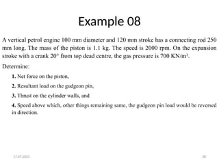 17.07.2025 38
Example 08
A vertical petrol engine 100 mm diameter and 120 mm stroke has a connecting rod 250
mm long. The mass of the piston is 1.1 kg. The speed is 2000 rpm. On the expansion
stroke with a crank 20° from top dead centre, the gas pressure is 700 KN/m2
.
Determine:
1. Net force on the piston,
2. Resultant load on the gudgeon pin,
3. Thrust on the cylinder walls, and
4. Speed above which, other things remaining same, the gudgeon pin load would be reversed
in direction.
 