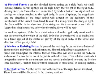 17.07.2025 5
b) Physical Forces : As the physical forces acting on a rigid body we shall
include external forces applied on the rigid body, the weight of the rigid body,
driving force, or forces that are transmitted by bodies that are not rigid such as
springs or strings attached to the rigid body. In case of springs, the magnitude
and the direction of the force acting will depend on the geometry of the
mechanism at the instant considered. In case of a string, when the string is tight,
the force will be in the direction of the string and its sense must be such that it
keeps the string in tension; otherwise the string force will be zero.
In machine systems, if the force distribution within the rigid body considered is
not our concern, the weight of the rigid body can be considered to be equivalent
to a force applied at the center of gravity of the rigid body, in the sense and
direction of the gravity field.
c) Friction or Resisting Force: In general the resisting forces are those that result
due to motion and which resist the motion. Since the rigid body assumption is
made, one can neglect the internal friction forces that will exist within the body. In
such a case friction forces are at the joints in the direction of the relative motion but
in opposite sense or in the members that are specially designed to create the friction
force (dampers). Friction forces will be discussed in more detail in coming section .
d) Inertial Forces. Are the forces due to the inertia of the rigid bodies involved.
These forces will be discussed in the coming sections.
 