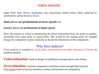 17.07.2025 6
Apart from static forces, mechanism also experiences inertia forces when subjected to
acceleration, called dynamic forces.
Static forces are predominant at lower speeds and
dynamic forces are predominant at higher speeds.
Here, the analysis is aimed at determining the forces transmitted from one point to another,
essentially from input point to output point. This would be the starting point for strength
design of a component/ system, basically to decide the dimensions of the components.
Why force analysis?
Force analysis is essential to avoid either overestimation or under estimation of forces on
machine member.
Underestimation: leads to design of insufficient strength and to early failure.
Overestimation: machine component would have more strength than required.
Over design leads to heavier machines, costlier and becomes not competitive
FORCE ANALYSIS
 