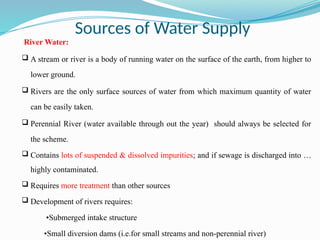 Sources of Water Supply
River Water:
 A stream or river is a body of running water on the surface of the earth, from higher to
lower ground.
 Rivers are the only surface sources of water from which maximum quantity of water
can be easily taken.
 Perennial River (water available through out the year) should always be selected for
the scheme.
 Contains lots of suspended & dissolved impurities; and if sewage is discharged into …
highly contaminated.
 Requires more treatment than other sources
 Development of rivers requires:
•Submerged intake structure
•Small diversion dams (i.e.for small streams and non-perennial river)
 