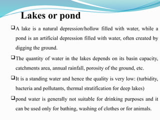 Lakes or pond
A lake is a natural depression/hollow filled with water, while a
pond is an artificial depression filled with water, often created by
digging the ground.
The quantity of water in the lakes depends on its basin capacity,
catchments area, annual rainfall, porosity of the ground, etc.
It is a standing water and hence the quality is very low: (turbidity,
bacteria and pollutants, thermal stratification for deep lakes)
pond water is generally not suitable for drinking purposes and it
can be used only for bathing, washing of clothes or for animals.
 