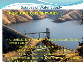 Sources of Water Supply
Impounding reservoirs
 An artificial lake formed by the construction of a dam
across a valley
- Contains dam to hold water
- A spillway to allow excess water to flow
- A gate chamber with valves to regulate flow
 Regulate stream flow for beneficial use by storing
 