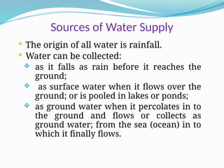 Sources of Water Supply
 The origin of all water is rainfall.
 Water can be collected:
 as it falls as rain before it reaches the
ground;
 as surface water when it flows over the
ground; or is pooled in lakes or ponds;
 as ground water when it percolates in to
the ground and flows or collects as
ground water; from the sea (ocean) in to
which it finally flows.
 