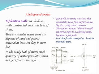 Underground sources
 Infiltration wells: are shallow
wells constructed under the beds of
rivers.
 They are suitable where there are
deposits of sand and porous
material at least 3m deep in river
bed.
 In the sandy beds of rivers much
quantity of water percolates down
and gets filtered through it.
20
• Jack wells are intake structures that
accumulate water from surface sources
like rivers, lakes, and reservoirs.
• They connect various infiltration wells
via porous pipes to a collecting sump,
known as a jack well.
• It is then further conveyed to the water
treatment plant.
 