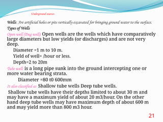 Underground sources
oWells: Are artificial holes or pits vertically excavated for bringing ground water to the surface.
oTypes of Wells
oOpen well (Dug well): Open wells are the wells which have comparatively
large diameters but low yields (or discharges) and are not very
deep.
oDiameter =1 m to 10 m.
oYield of well= /hour or less.
oDepth=2 to 20m
oTube well: is a long pipe sunk into the ground intercepting one or
more water bearing strata.
o Diameter =80 t0 600mm
 It also classified as Shallow tube wells Deep tube wells.
 Shallow tube wells have their depths limited to about 30 m and
may have a maximum yield of about 20 m3/hour. On the other
hand deep tube wells may have maximum depth of about 600 m
and may yield more than 800 m3 hour.  600m.
21
 