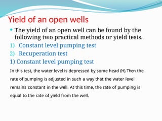 Yield of an open wells
 The yield of an open well can be found by the
following two practical methods or yield tests.
1) Constant level pumping test
2) Recuperation test
1) Constant level pumping test
In this test, the water level is depressed by some head (H).Then the
rate of pumping is adjusted in such a way that the water level
remains constant in the well. At this time, the rate of pumping is
equal to the rate of yield from the well.
 