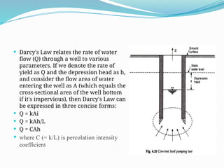  Darcy's Law relates the rate of water
flow (Q) through a well to various
parameters. If we denote the rate of
yield as Q and the depression head as h,
and consider the flow area of water
entering the well as A (which equals the
cross-sectional area of the well bottom
if it's impervious), then Darcy's Law can
be expressed in three concise forms:
 Q = kAi
 Q = kAh/L
 Q = CAh
 where C (= k/L) is percolation intensity
coefficient
 