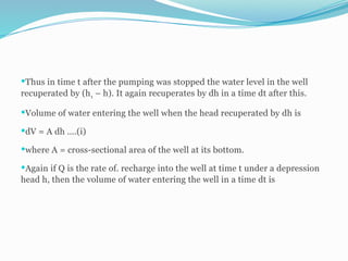 Thus in time t after the pumping was stopped the water level in the well
recuperated by (h1 – h). It again recuperates by dh in a time dt after this.
Volume of water entering the well when the head recuperated by dh is
dV = A dh ….(i)
where A = cross-sectional area of the well at its bottom.
Again if Q is the rate of. recharge into the well at time t under a depression
head h, then the volume of water entering the well in a time dt is
 