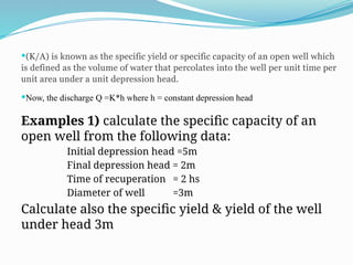 (K/A) is known as the specific yield or specific capacity of an open well which
is defined as the volume of water that percolates into the well per unit time per
unit area under a unit depression head.
Now, the discharge Q =K*h where h = constant depression head
Examples 1) calculate the specific capacity of an
open well from the following data:
Initial depression head =5m
Final depression head = 2m
Time of recuperation = 2 hs
Diameter of well =3m
Calculate also the specific yield & yield of the well
under head 3m
 