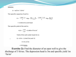 Exercise 2): Find the diameter of an open well to give the
discharge of 3 lit/sec. The depression head is 3m and specific yield 1m
3
/hr/m2
 