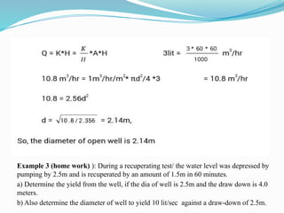 Example 3 (home work) ): During a recuperating test/ the water level was depressed by
pumping by 2.5m and is recuperated by an amount of 1.5m in 60 minutes.
a) Determine the yield from the well, if the dia of well is 2.5m and the draw down is 4.0
meters.
b) Also determine the diameter of well to yield 10 lit/sec against a draw-down of 2.5m.
 