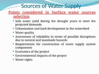 Sources of Water Supply
Points considered in Surface water sources
selection
 Safe water yield during the drought years to meet the
projected demands
 Urbanization and land development in the watershed
 Water quality
 Assessment of reliability in terms of possible disruptions
due to natural and manmade hazards
 Requirements for construction of water supply system
components
 Economics of the project
 Environmental impacts of the project
 Water rights
 