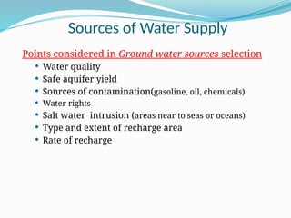 Sources of Water Supply
Points considered in Ground water sources selection
 Water quality
 Safe aquifer yield
 Sources of contamination(gasoline, oil, chemicals)
 Water rights
 Salt water intrusion (areas near to seas or oceans)
 Type and extent of recharge area
 Rate of recharge
 