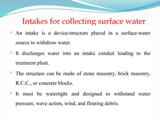 Intakes for collecting surface water
 An intake is a device/structure placed in a surface-water
source to withdraw water.
 It discharges water into an intake conduit leading to the
treatment plant.
 The structure can be made of stone masonry, brick masonry,
R.C.C., or concrete blocks.
 It must be watertight and designed to withstand water
pressure, wave action, wind, and floating debris.
 