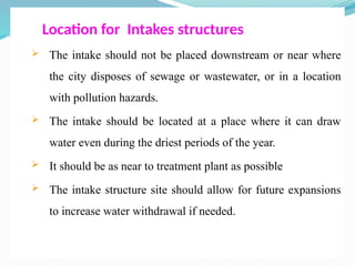 Location for Intakes structures
 The intake should not be placed downstream or near where
the city disposes of sewage or wastewater, or in a location
with pollution hazards.
 The intake should be located at a place where it can draw
water even during the driest periods of the year.
 It should be as near to treatment plant as possible
 The intake structure site should allow for future expansions
to increase water withdrawal if needed.
 