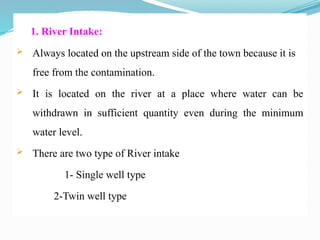 1. River Intake:
 Always located on the upstream side of the town because it is
free from the contamination.
 It is located on the river at a place where water can be
withdrawn in sufficient quantity even during the minimum
water level.
 There are two type of River intake
1- Single well type
2-Twin well type
 