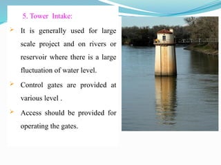 5. Tower Intake:
 It is generally used for large
scale project and on rivers or
reservoir where there is a large
fluctuation of water level.
 Control gates are provided at
various level .
 Access should be provided for
operating the gates.
 