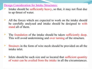 Design Consideration for Intake Structures:
 Intake should be sufficiently heavy, so that, it may not float due
to up thrust of water.
 All the forces which are expected to work on the intake should
be carefully analyzed and intake should be designed to with
stand all of them.
 The foundation of the intake should be taken sufficiently deep.
This will avoid undermining and over turning of the structure.
 Strainers in the form of wire mesh should be provided on all the
intake inlet.
 Inlets should be such size and so located that sufficient quantity
of water can be availed from the intake in all the circumstances.
 