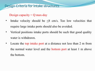 Design Criteria for intake structures
Design capacity = Q max-day
• Intake velocity should be <8 cm/s. Too low velocities that
require large intake ports should also be avoided.
• Vertical positions intake ports should be such that good quality
water is withdrawn.
• Locate the top intake port at a distance not less than 2 m from
the normal water level and the bottom port at least 1 m above
the bottom.
 