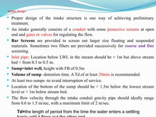 Intake design
 Proper design of the intake structure is one way of achieving preliminary
treatment.
 An intake generally consists of a conduit with some protective screens at open
end and gates or valves for regulating the flow.
 Bar Screens are provided to screen out larger size floating and suspended
materials. Sometimes two filters are provided successively for coarse and fine
screening.
 Inlet pipe: Location below LWL in the stream should be ≈ 1m but above stream
bed ≈ from 0.3 to 0.5 m.
 Sump=inlet well, height with FB of 0.5m
 Volume of sump -detention time. A Td of at least 20min is recommended.
 At least two sumps -to avoid interruption of service.
 Location of the bottom of the sump should be > 1.5m below the lowest stream
level or > 1m below stream bed.
 The flow velocity through the intake conduit gravity pipe should ideally range
from 0.6 to 1.5 m/sec, with a maximum limit of 2 m/sec.
Td=the length of period from the time the water enters a settling
 