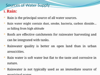 Sources of Water Supply
1. Rain:
 Rain is the principal source of all water sources.
 Rain water might contain dust, smoke, bacteria, carbon dioxide…
as falling from high altitude
 Roofs are effective catchments for rainwater harvesting and
can be integrated with tanks.
 Rainwater quality is better on open land than in urban
areas/cities.
 Rain water is soft water but flat to the taste and corrosive in
nature.
 Rainwater is not typically used as an immediate source of
 