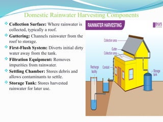Domestic Rainwater Harvesting Components
 Collection Surface: Where rainwater is
collected, typically a roof.
 Guttering: Channels rainwater from the
roof to storage.
 First-Flush System: Diverts initial dirty
water away from the tank.
 Filtration Equipment: Removes
impurities from rainwater.
 Settling Chamber: Stores debris and
allows contaminants to settle.
 Storage Tank: Stores harvested
rainwater for later use.
 