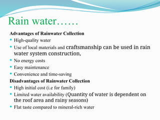 Rain water……
Advantages of Rainwater Collection
 High-quality water
 Use of local materials and craftsmanship can be used in rain
water system construction,
 No energy costs
 Easy maintenance
 Convenience and time-saving
Disadvantages of Rainwater Collection
 High initial cost (i.e for family)
 Limited water availability (Quantity of water is dependent on
the roof area and rainy seasons)
 Flat taste compared to mineral-rich water
 
