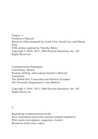 Chapter 3:
Freedom of Speech
Based on slides prepared by Cyndi Chie, Sarah Frye and Sharon
Gray.
Fifth edition updated by Timothy Henry
Copyright © 2018, 2013, 2008 Pearson Education, Inc. All
Rights Reserved
Communication Paradigms
Controlling Speech
Posting, Selling, and Leaking Sensitive Material
Anonymity
The Global Net: Censorship and Political Freedom
Net Neutrality Regulations or the Market?
Copyright © 2018, 2013, 2008 Pearson Education, Inc. All
Rights Reserved
2
Regulating communications media
First Amendment protection and government regulation
Print media (newspapers, magazines, books)
Broadcast (television, radio)
 