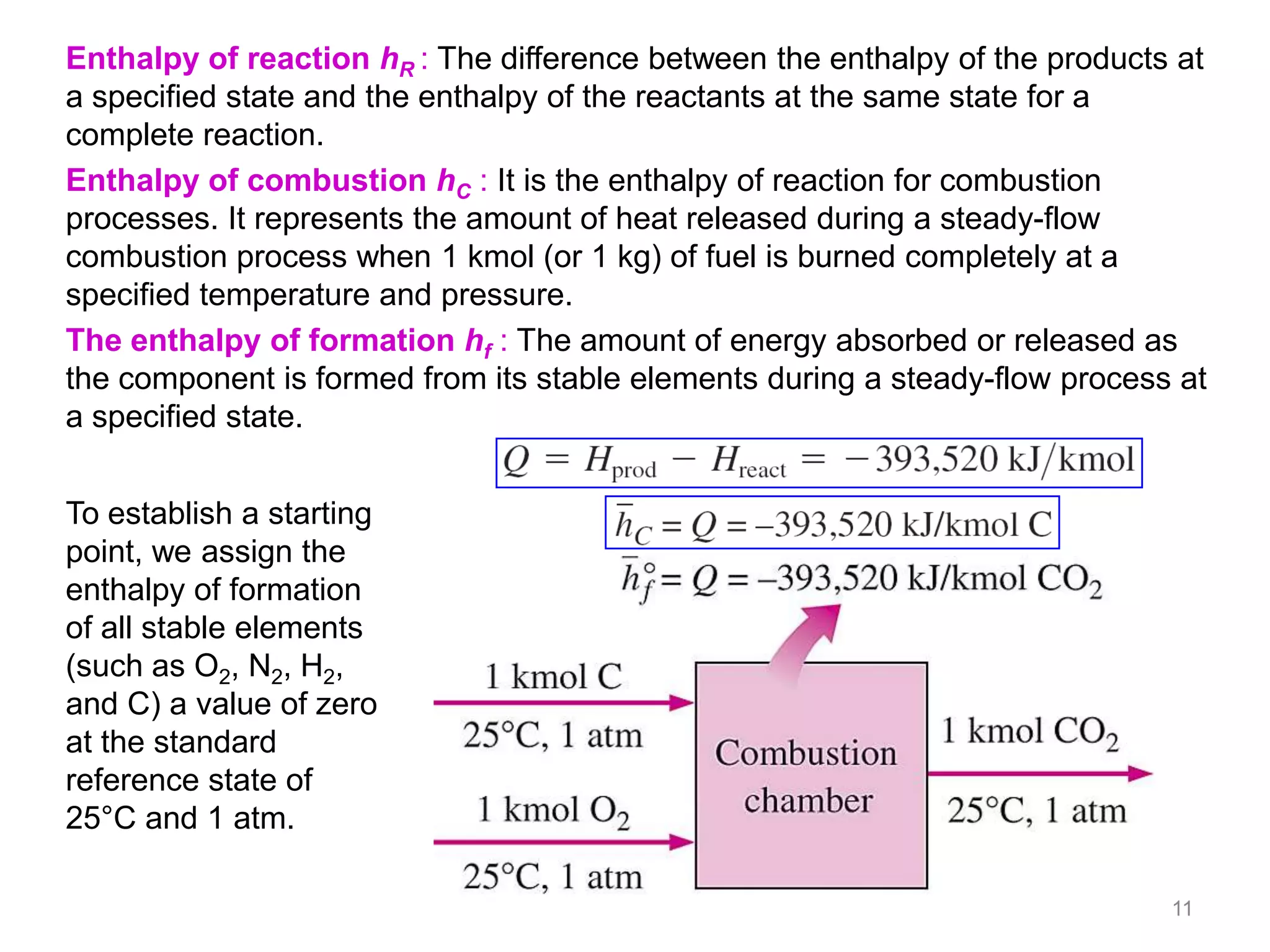 Enthalpy of reaction hR : The difference between the enthalpy of the products at
a specified state and the enthalpy of the reactants at the same state for a
complete reaction.
Enthalpy of combustion hC : It is the enthalpy of reaction for combustion
processes. It represents the amount of heat released during a steady-flow
combustion process when 1 kmol (or 1 kg) of fuel is burned completely at a
specified temperature and pressure.
The enthalpy of formation hf : The amount of energy absorbed or released as
the component is formed from its stable elements during a steady-flow process at
a specified state.


To establish a starting
point, we assign the
enthalpy of formation
of all stable elements
(such as O2, N2, H2,
and C) a value of zero
at the standard
reference state of
25°C and 1 atm.

                                                                             11
 