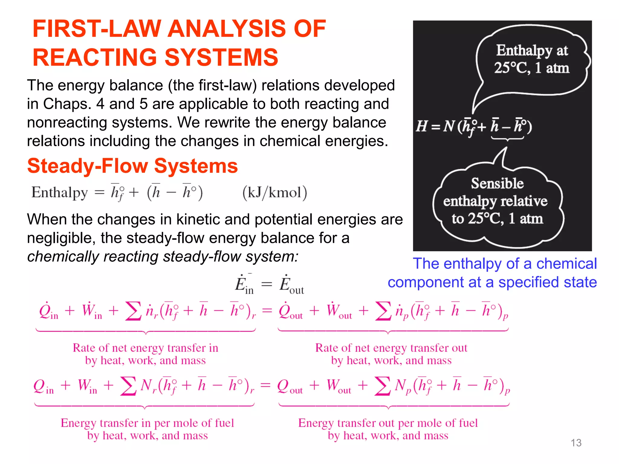 FIRST-LAW ANALYSIS OF
REACTING SYSTEMS
The energy balance (the first-law) relations developed
in Chaps. 4 and 5 are applicable to both reacting and
nonreacting systems. We rewrite the energy balance
relations including the changes in chemical energies.
Steady-Flow Systems

When the changes in kinetic and potential energies are
negligible, the steady-flow energy balance for a
chemically reacting steady-flow system:                The enthalpy of a chemical
                                                    component at a specified state




                                                                              13
 