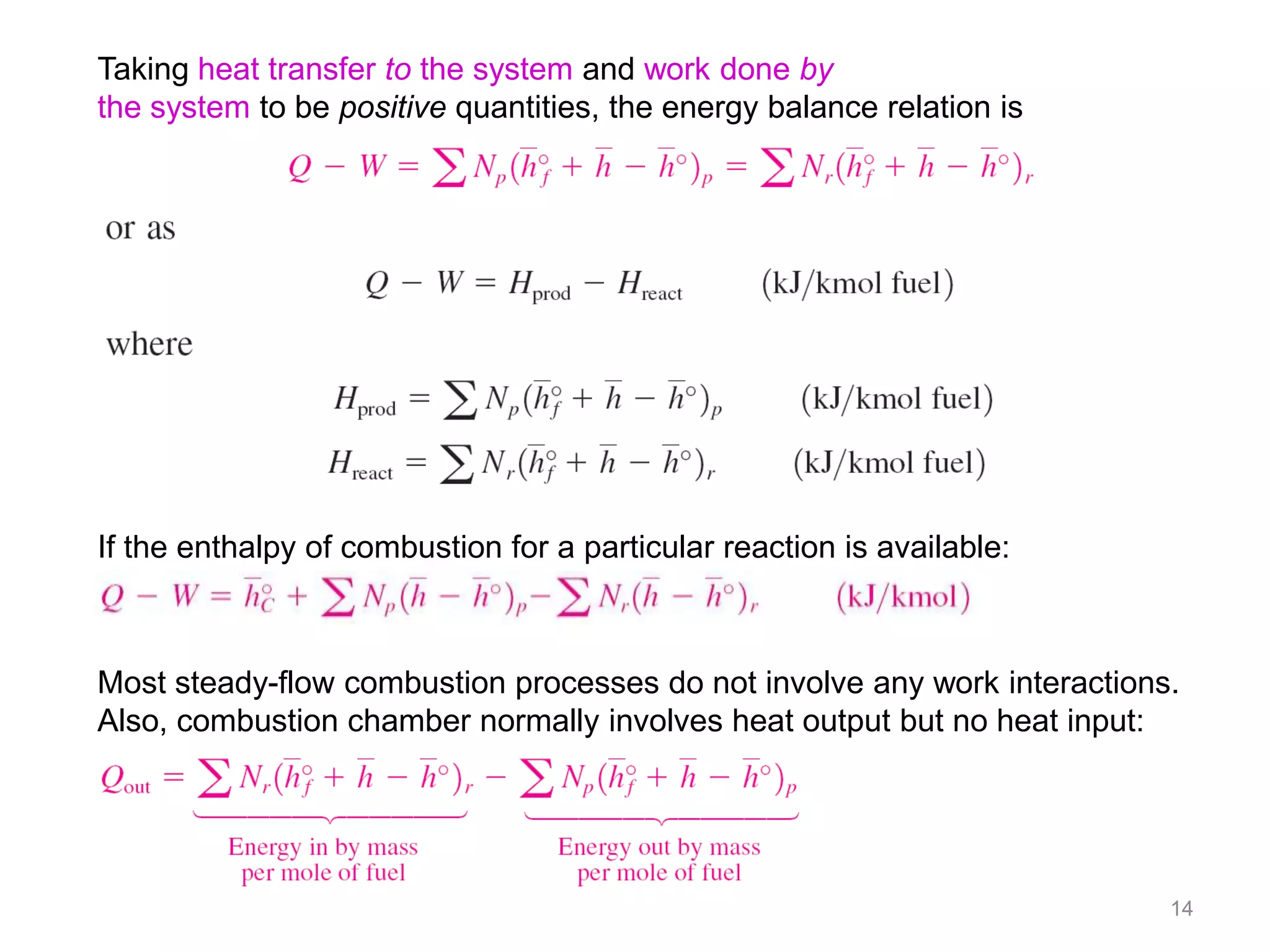 Taking heat transfer to the system and work done by
the system to be positive quantities, the energy balance relation is




If the enthalpy of combustion for a particular reaction is available:



Most steady-flow combustion processes do not involve any work interactions.
Also, combustion chamber normally involves heat output but no heat input:




                                                                          14
 