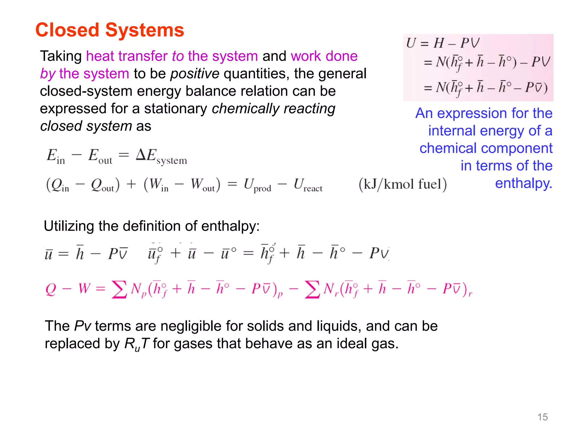 Closed Systems
Taking heat transfer to the system and work done
by the system to be positive quantities, the general
closed-system energy balance relation can be
expressed for a stationary chemically reacting            An expression for the
closed system as                                           internal energy of a
                                                          chemical component
                                                                 in terms of the
                                                                       enthalpy.

Utilizing the definition of enthalpy:




The Pv terms are negligible for solids and liquids, and can be
replaced by RuT for gases that behave as an ideal gas.



                                                                             15
 