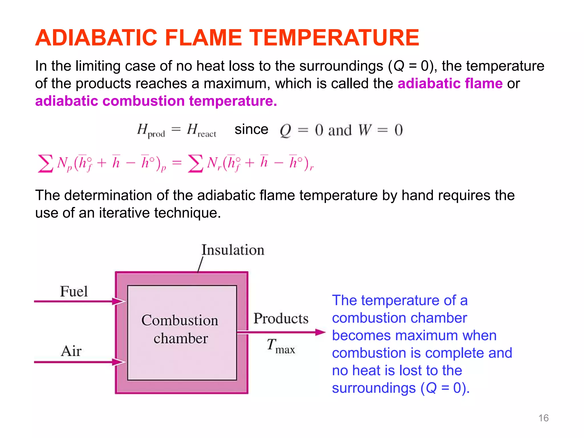 ADIABATIC FLAME TEMPERATURE
In the limiting case of no heat loss to the surroundings (Q = 0), the temperature
of the products reaches a maximum, which is called the adiabatic flame or
adiabatic combustion temperature.
                               since



The determination of the adiabatic flame temperature by hand requires the
use of an iterative technique.




                                               The temperature of a
                                               combustion chamber
                                               becomes maximum when
                                               combustion is complete and
                                               no heat is lost to the
                                               surroundings (Q = 0).
                                                                               16
 