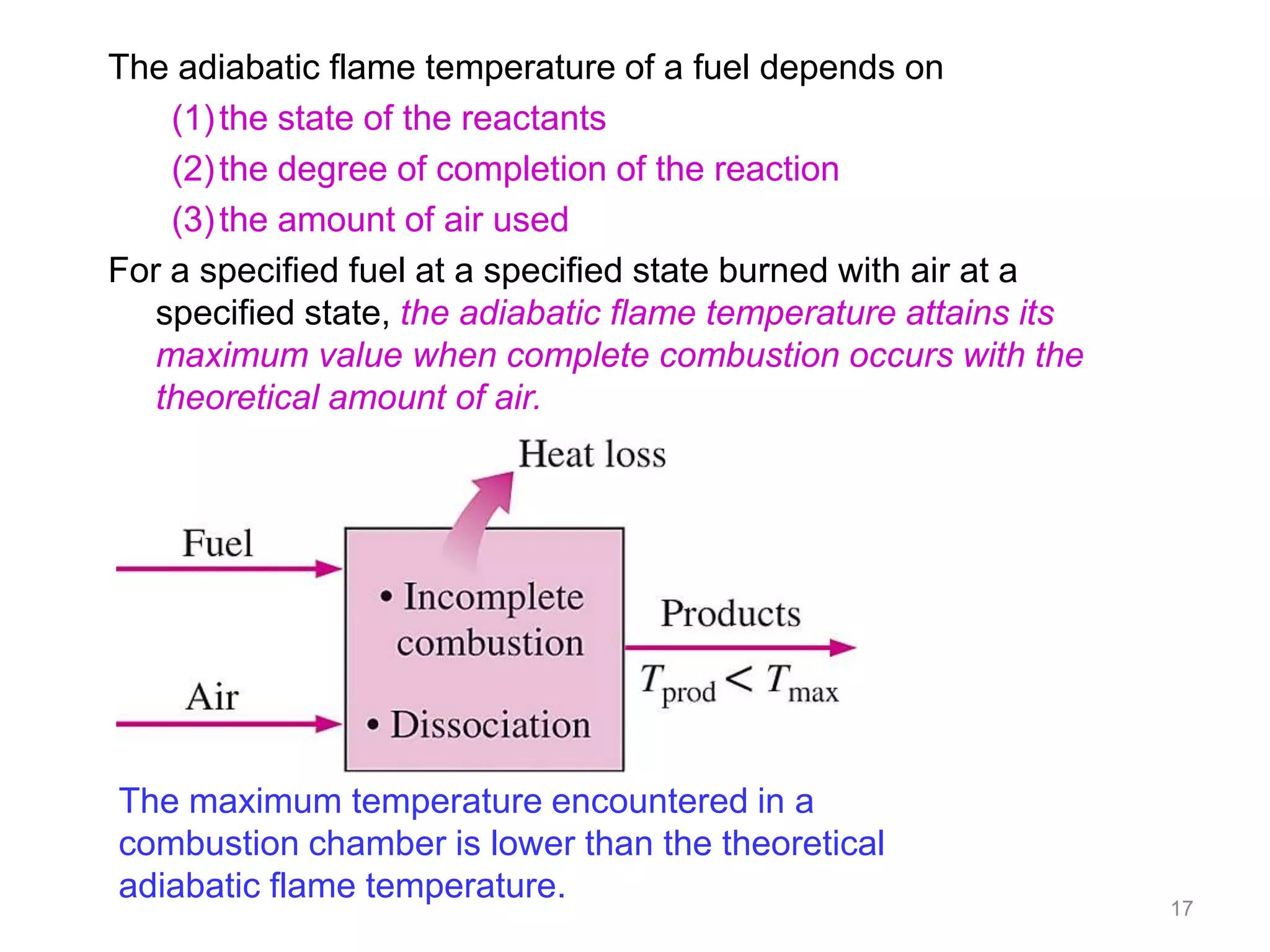 The adiabatic flame temperature of a fuel depends on
    (1) the state of the reactants
    (2) the degree of completion of the reaction
    (3) the amount of air used
For a specified fuel at a specified state burned with air at a
   specified state, the adiabatic flame temperature attains its
   maximum value when complete combustion occurs with the
   theoretical amount of air.




The maximum temperature encountered in a
combustion chamber is lower than the theoretical
adiabatic flame temperature.
                                                                  17
 