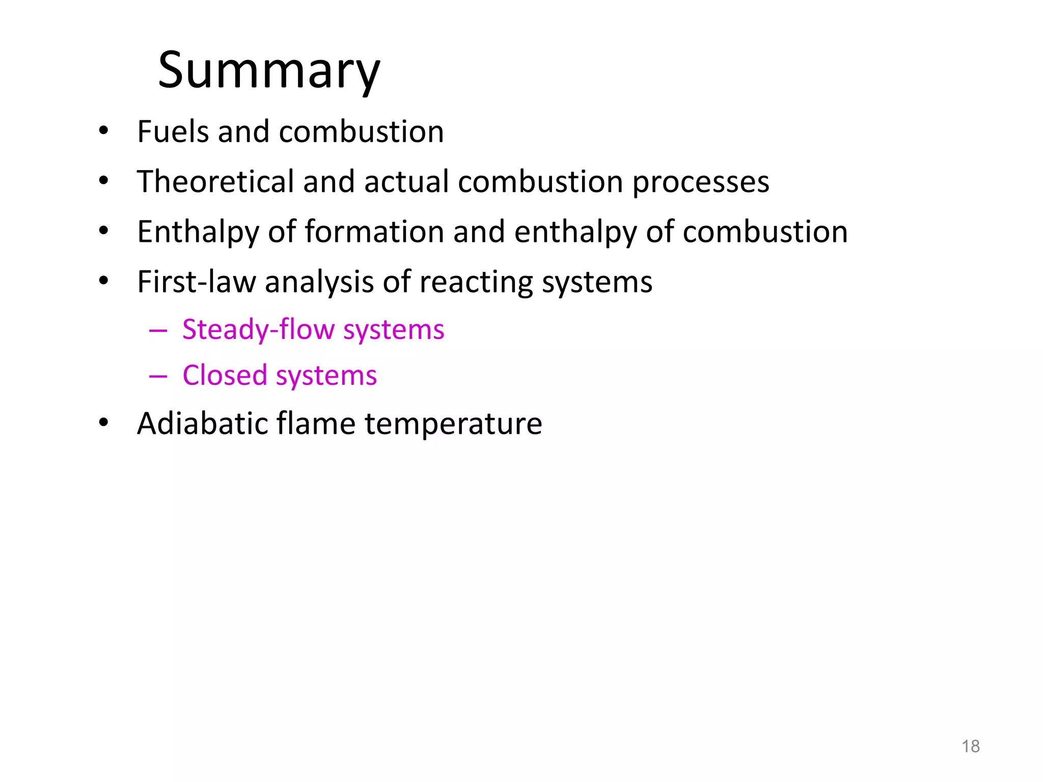 Summary
•   Fuels and combustion
•   Theoretical and actual combustion processes
•   Enthalpy of formation and enthalpy of combustion
•   First-law analysis of reacting systems
    – Steady-flow systems
    – Closed systems
• Adiabatic flame temperature




                                                       18
 